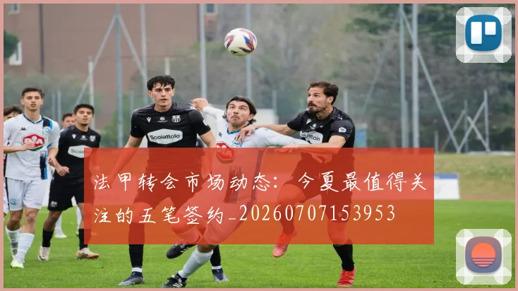 法甲转会市场动态：今夏最值得关注的五笔签约_20260707153953