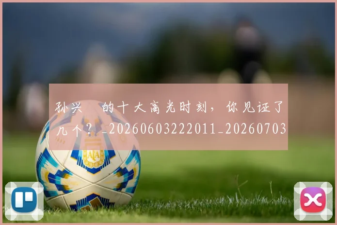 孙兴慜的十大高光时刻,你见证了几个?_20260603222011_20260703233338