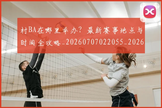 村BA在哪里举办？最新赛事地点与时间全攻略_20260707022055_20260731174757