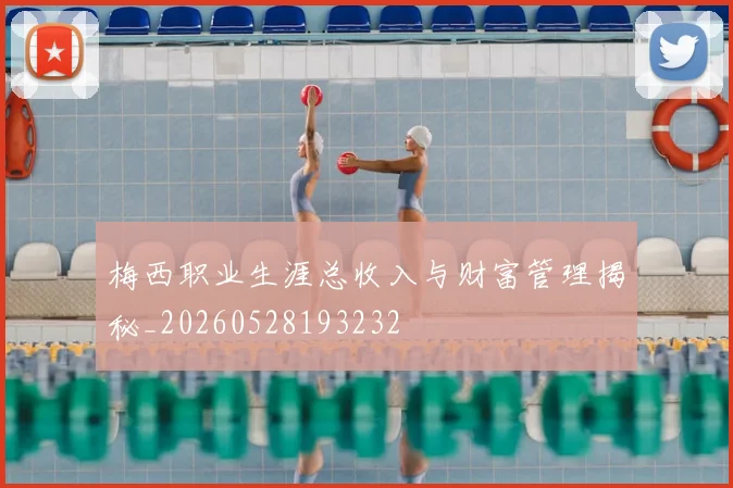 梅西职业生涯总收入与财富管理揭秘_20260528193232