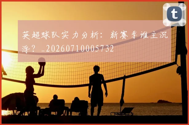 英超球队实力分析：新赛季谁主沉浮？_20260710005732
