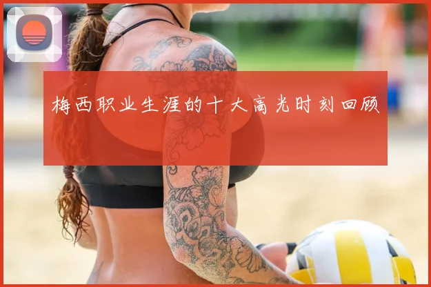 梅西职业生涯的十大高光时刻回顾