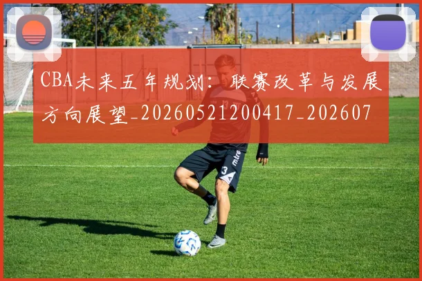 CBA未来五年规划：联赛改革与发展方向展望_20260521200417_20260702164218