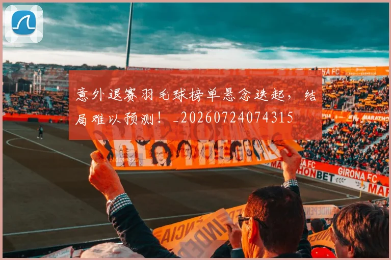 意外退赛羽毛球榜单悬念迭起，结局难以预测！_20260724074315