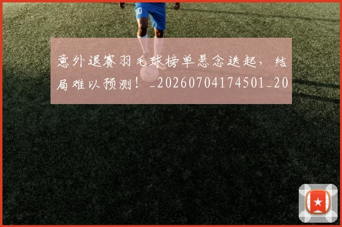 意外退赛羽毛球榜单悬念迭起，结局难以预测！_20260704174501_20260724074317