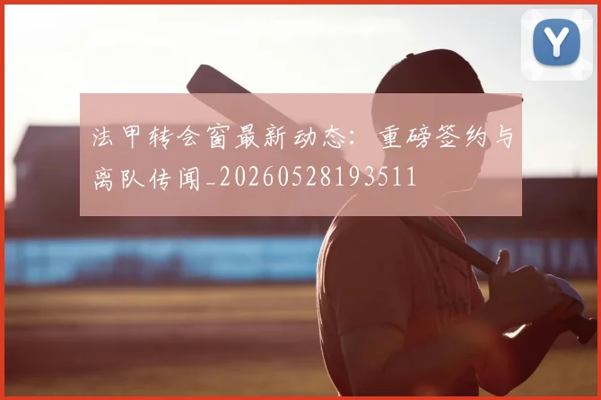 法甲转会窗最新动态：重磅签约与离队传闻_20260528193511