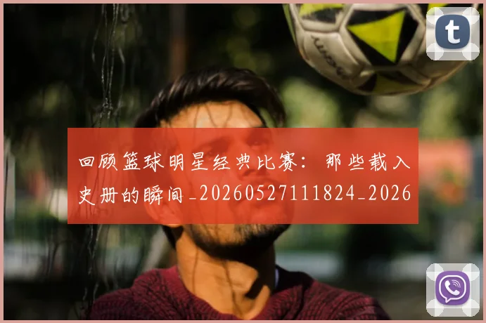 回顾篮球明星经典比赛：那些载入史册的瞬间_20260527111824_20260703222641