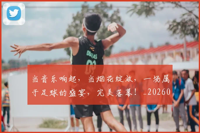 当音乐响起，当烟花绽放，一场属于足球的盛宴，完美落幕！_20260722155851