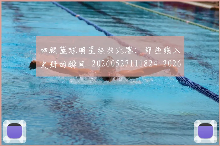 回顾篮球明星经典比赛：那些载入史册的瞬间_20260527111824_20260703222641