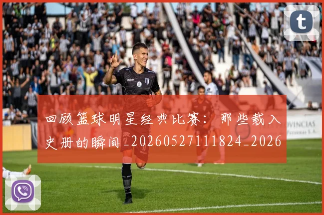 回顾篮球明星经典比赛：那些载入史册的瞬间_20260527111824_20260703222641_20260719160828