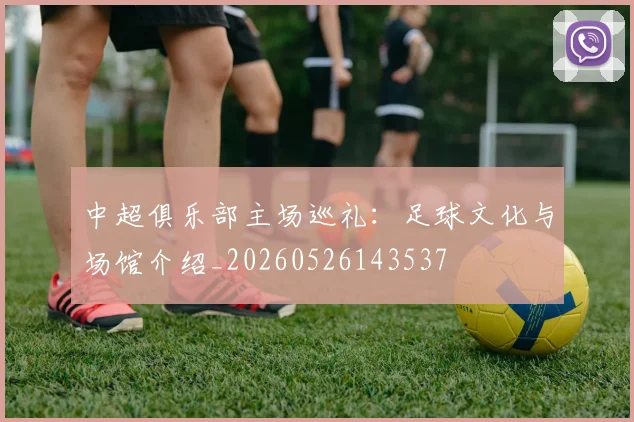 中超俱乐部主场巡礼：足球文化与场馆介绍_20260526143537