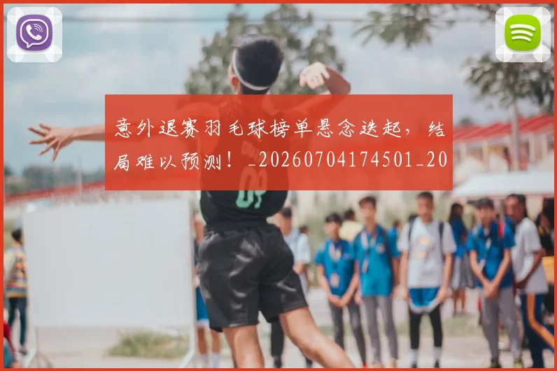 意外退赛羽毛球榜单悬念迭起，结局难以预测！_20260704174501_20260724074317
