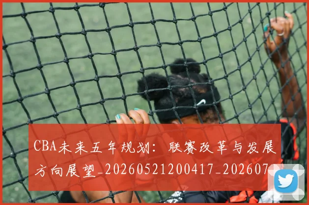 CBA未来五年规划：联赛改革与发展方向展望_20260521200417_20260702164218
