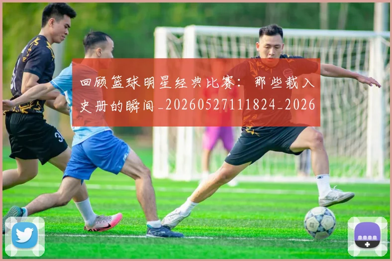 回顾篮球明星经典比赛：那些载入史册的瞬间_20260527111824_20260703222641_20260719160828
