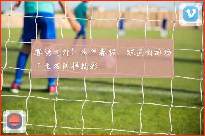 赛场内外！法甲赛程，球星们的场下生活同样精彩