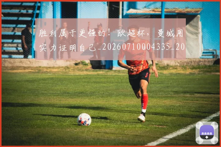 胜利属于更强的！欧超杯，曼城用实力证明自己_20260710004335_20260803144131