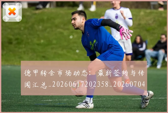 德甲转会市场动态：最新签约与传闻汇总_20260617202358_20260704173730