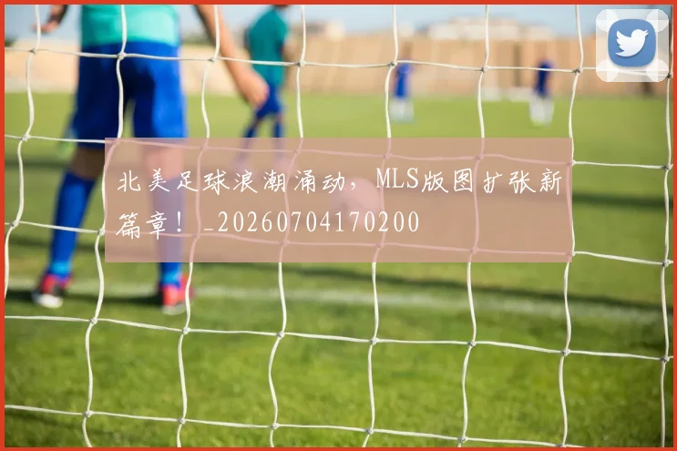 北美足球浪潮涌动,MLS版图扩张新篇章!_20260704170200