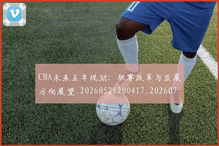 CBA未来五年规划：联赛改革与发展方向展望_20260521200417_20260712045616