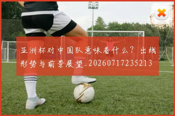 亚洲杯对中国队意味着什么？出线形势与前景展望_20260717235213
