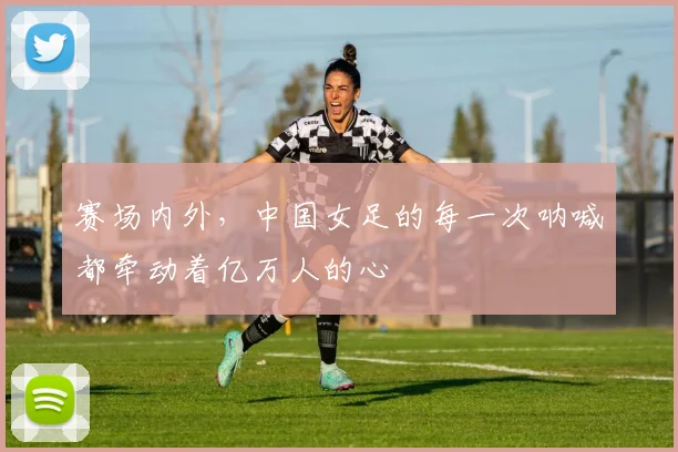 赛场内外,中国女足的每一次呐喊都牵动着亿万人的心