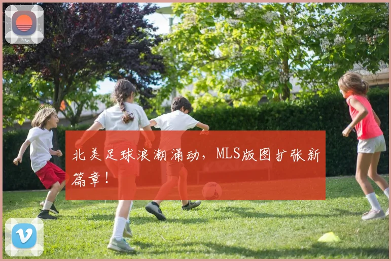 北美足球浪潮涌动，MLS版图扩张新篇章！